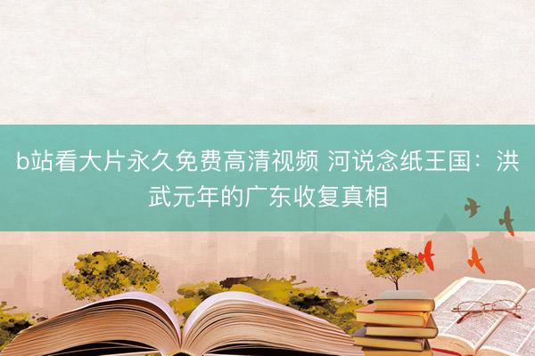 b站看大片永久免费高清视频 河说念纸王国：洪武元年的广东收复真相