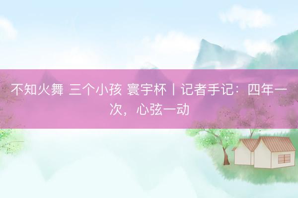 不知火舞 三个小孩 寰宇杯丨记者手记：四年一次，心弦一动