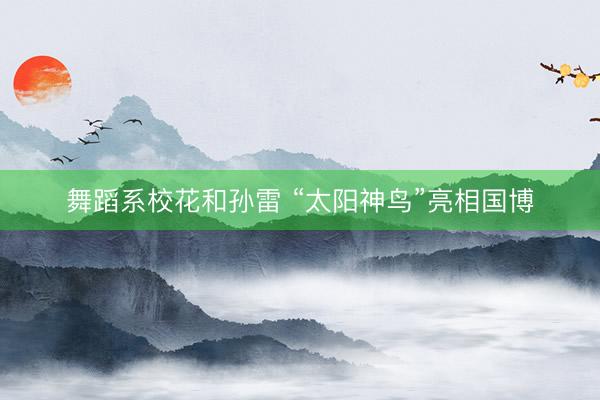 舞蹈系校花和孙雷 “太阳神鸟”亮相国博