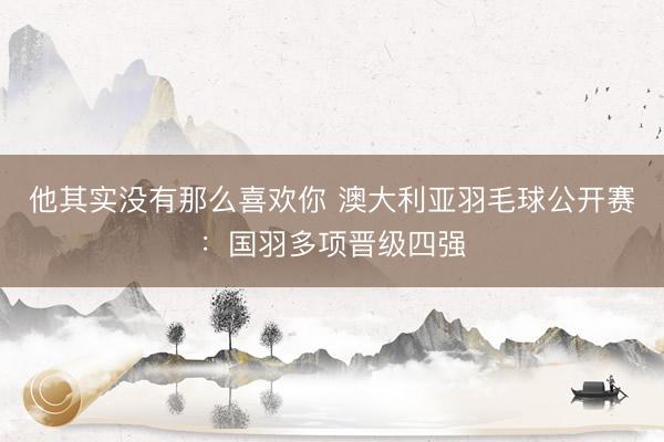 他其实没有那么喜欢你 澳大利亚羽毛球公开赛：国羽多项晋级四强