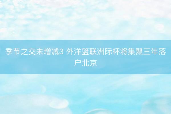 季节之交未增减3 外洋篮联洲际杯将集聚三年落户北京