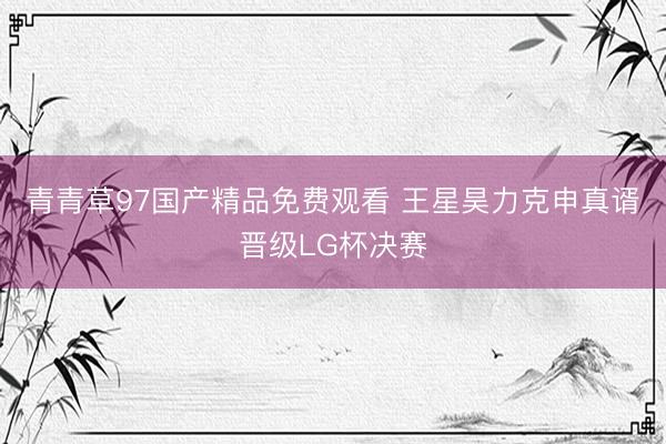 青青草97国产精品免费观看 王星昊力克申真谞晋级LG杯决赛