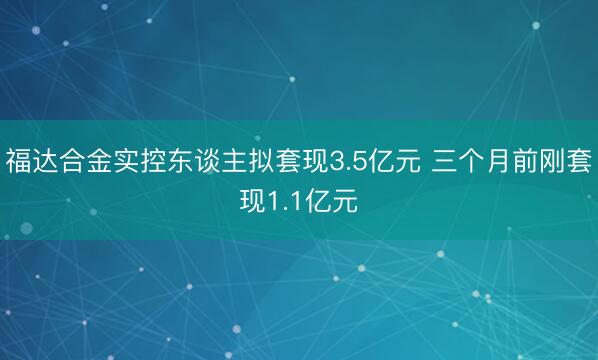 福达合金实控东谈主拟套现3.5亿元 三个月前刚套现1.1亿元