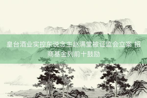 皇台酒业实控东说念主赵满堂被证监会立案 招商基金列前十鼓励