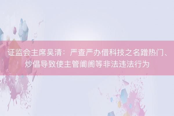 证监会主席吴清:严查严办借科技之名蹭热门、炒倡导致使主管阛阓等非法违法行为