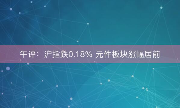 午评：沪指跌0.18% 元件板块涨幅居前