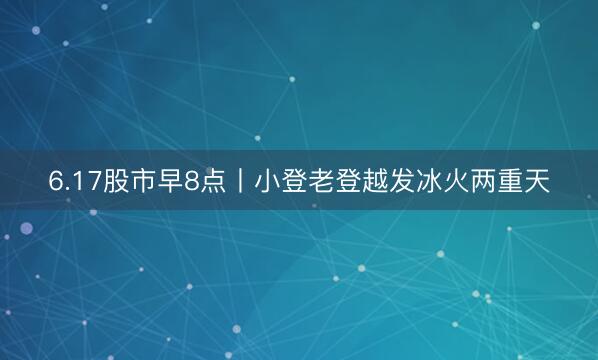6.17股市早8点丨小登老登越发冰火两重天