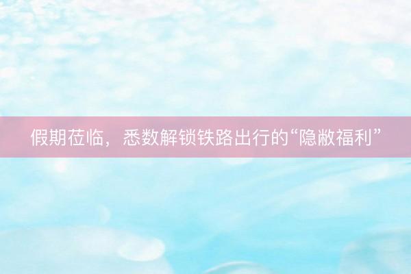 假期莅临，悉数解锁铁路出行的“隐敝福利”
