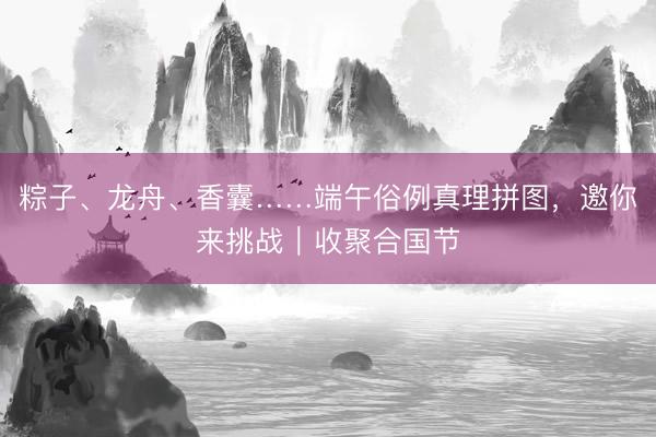 粽子、龙舟、香囊……端午俗例真理拼图,邀你来挑战|收聚合国节