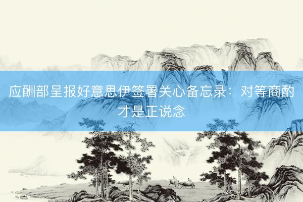 应酬部呈报好意思伊签署关心备忘录：对等商酌才是正说念