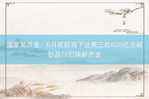 国度发改委：6月底前将下达第三批625亿元破钞品以旧换新资金