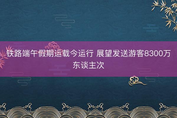 铁路端午假期运载今运行 展望发送游客8300万东谈主次
