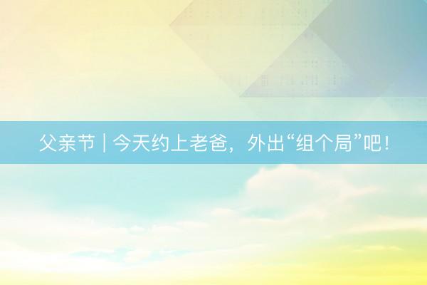 父亲节 | 今天约上老爸，外出“组个局”吧！