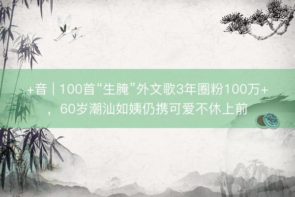+音 | 100首“生腌”外文歌3年圈粉100万+，60岁潮汕如姨仍携可爱不休上前